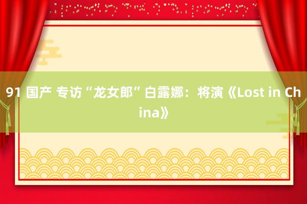 91 国产 专访“龙女郎”白露娜:将演《Lost in China》