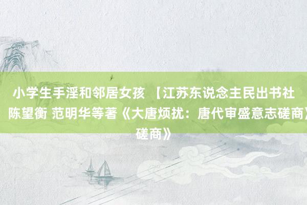 小学生手淫和邻居女孩 【江苏东说念主民出书社】陈望衡 范明华等著《大唐烦扰：唐代审盛意志磋商》