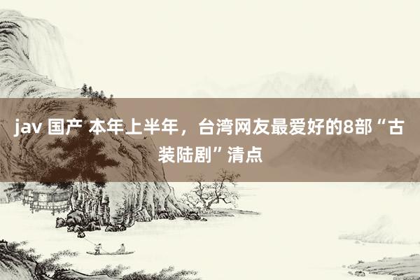 jav 国产 本年上半年，台湾网友最爱好的8部“古装陆剧”清点