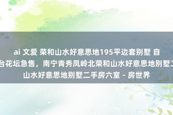 ai 文爱 荣和山水好意思地195平边套别墅 自住 带地下室车库露台花坛急售,南宁青秀凤岭北荣和山水好意思地别墅二手房六室 - 房世界
