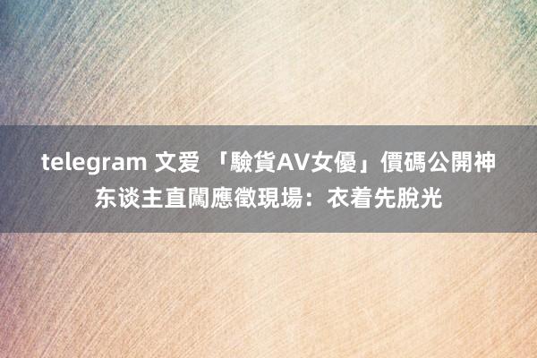 telegram 文爱 「驗貨AV女優」價碼公開　神东谈主直闖應徵現場：衣着先脫光