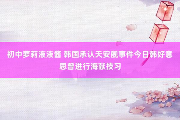 初中萝莉液液酱 韩国承认天安舰事件今日韩好意思曾进行海献技习