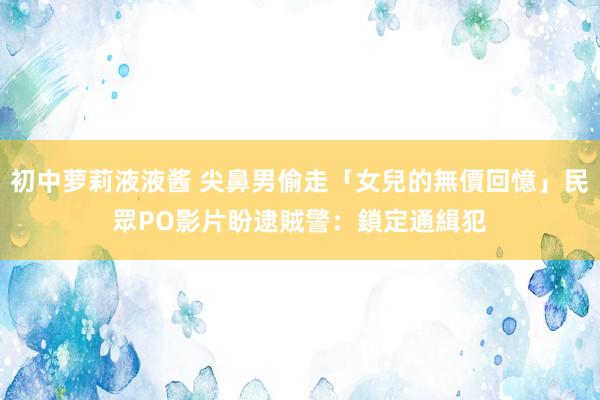 初中萝莉液液酱 尖鼻男偷走「女兒的無價回憶」民眾PO影片盼逮賊　警：鎖定通緝犯