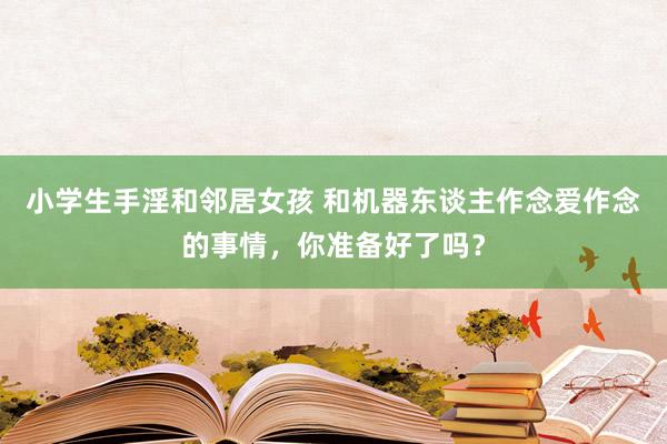 小学生手淫和邻居女孩 和机器东谈主作念爱作念的事情，你准备好了吗？