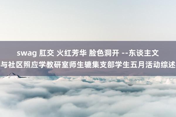 swag 肛交 火红芳华 脸色洞开 --东谈主文与社区照应学教研室师生辘集支部学生五月活动综述