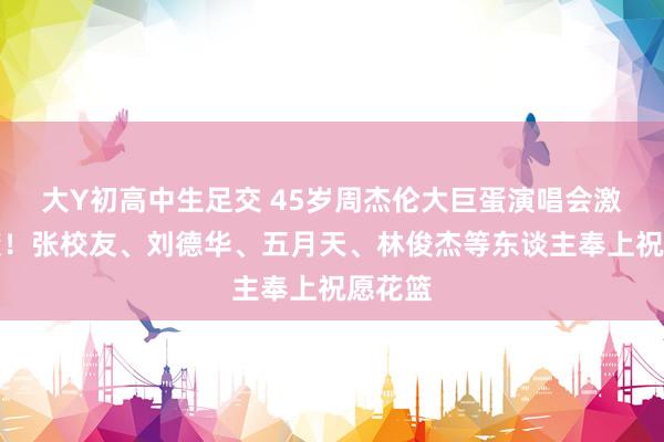 大Y初高中生足交 45岁周杰伦大巨蛋演唱会激荡来袭！张校友、刘德华、五月天、林俊杰等东谈主奉上祝愿花篮