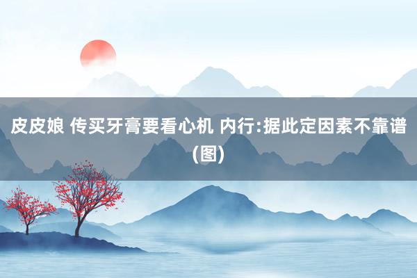 皮皮娘 传买牙膏要看心机 内行:据此定因素不靠谱(图)