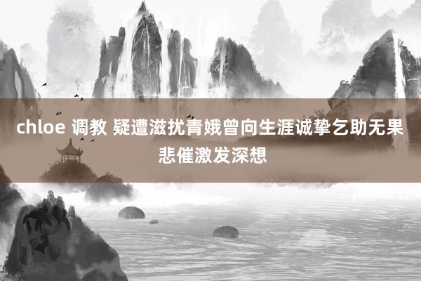 chloe 调教 疑遭滋扰青娥曾向生涯诚挚乞助无果 悲催激发深想
