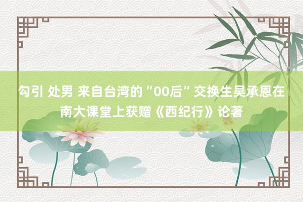 勾引 处男 来自台湾的“00后”交换生吴承恩在南大课堂上获赠《西纪行》论著