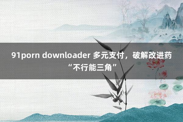 91porn downloader 多元支付，破解改进药“不行能三角”