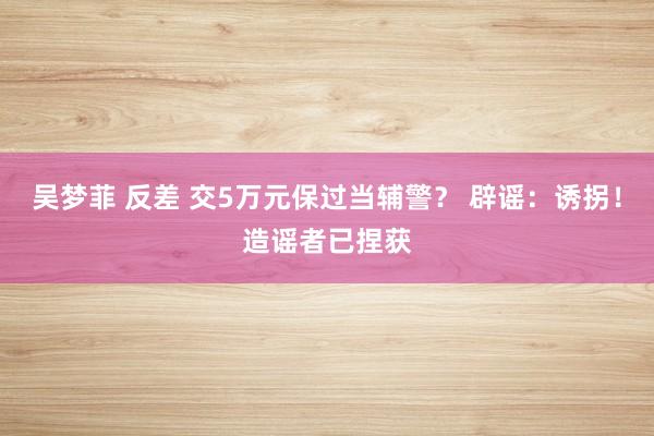 吴梦菲 反差 交5万元保过当辅警？ 辟谣：诱拐！造谣者已捏获