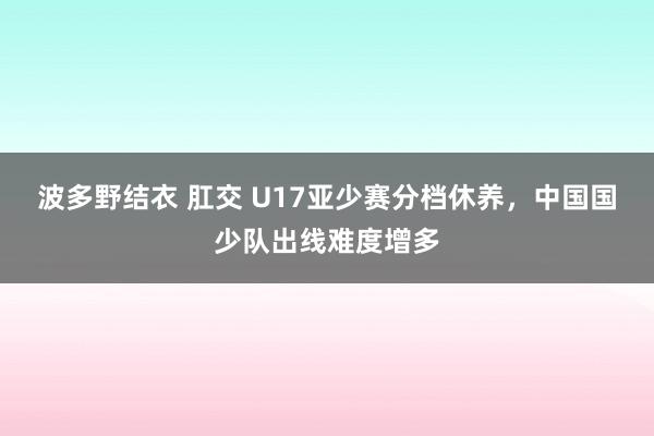 波多野结衣 肛交 U17亚少赛分档休养，中国国少队出线难度增多