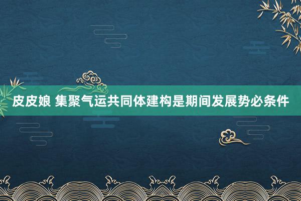 皮皮娘 集聚气运共同体建构是期间发展势必条件
