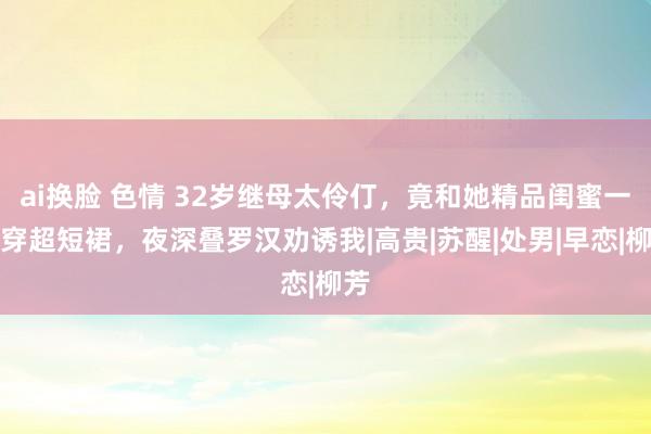 ai换脸 色情 32岁继母太伶仃，竟和她精品闺蜜一齐穿超短裙，夜深叠罗汉劝诱我|高贵|苏醒|处男|早恋|柳芳