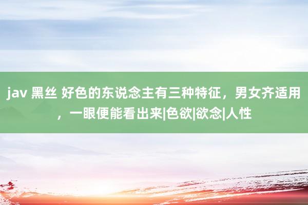 jav 黑丝 好色的东说念主有三种特征，男女齐适用，一眼便能看出来|色欲|欲念|人性