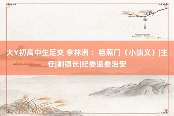 大Y初高中生足交 李林洲 ：艳照门（小演义）|主任|副镇长|纪委监委治安