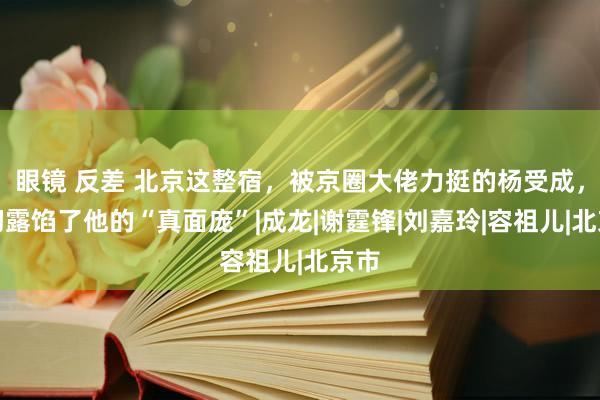 眼镜 反差 北京这整宿，被京圈大佬力挺的杨受成，透彻露馅了他的“真面庞”|成龙|谢霆锋|刘嘉玲|容祖儿|北京市