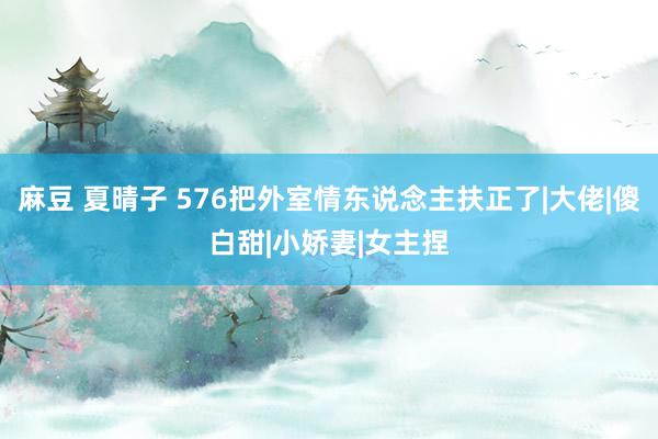 麻豆 夏晴子 576把外室情东说念主扶正了|大佬|傻白甜|小娇妻|女主捏