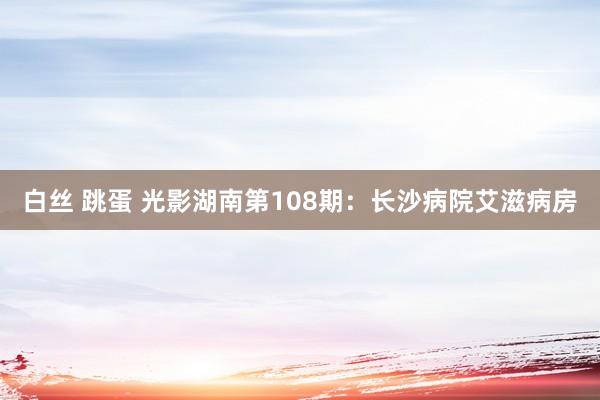 白丝 跳蛋 光影湖南第108期：长沙病院艾滋病房