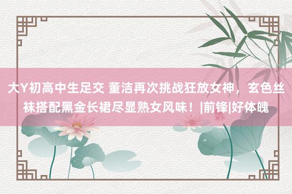 大Y初高中生足交 董洁再次挑战狂放女神，玄色丝袜搭配黑金长裙尽显熟女风味！|前锋|好体魄