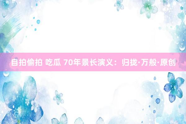 自拍偷拍 吃瓜 70年景长演义：归拢·万般·原创