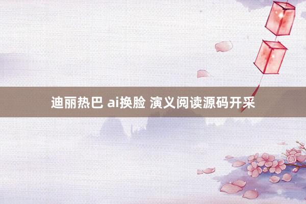 迪丽热巴 ai换脸 演义阅读源码开采