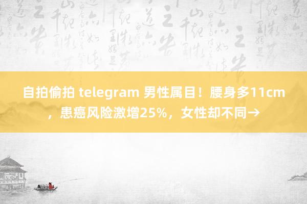 自拍偷拍 telegram 男性属目！腰身多11cm，患癌风险激增25%，女性却不同→