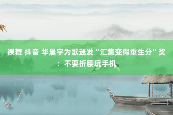 裸舞 抖音 华晨宇为歌迷发“汇集变得重生分”奖：不要折腰玩手机
