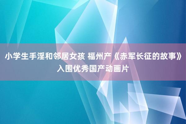 小学生手淫和邻居女孩 福州产《赤军长征的故事》　入围优秀国产动画片