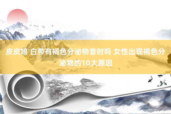 皮皮娘 白带有褐色分泌物昔时吗 女性出现褐色分泌物的10大原因