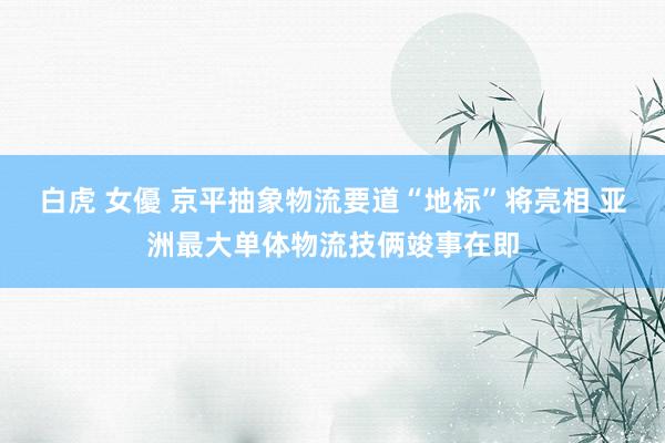 白虎 女優 京平抽象物流要道“地标”将亮相 亚洲最大单体物流技俩竣事在即