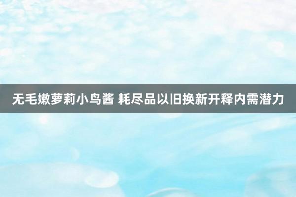 无毛嫩萝莉小鸟酱 耗尽品以旧换新开释内需潜力
