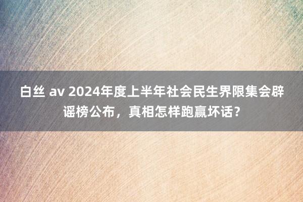 白丝 av 2024年度上半年社会民生界限集会辟谣榜公布，真相怎样跑赢坏话？