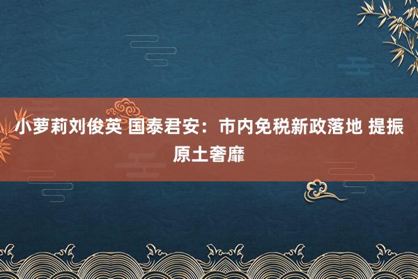 小萝莉刘俊英 国泰君安：市内免税新政落地 提振原土奢靡