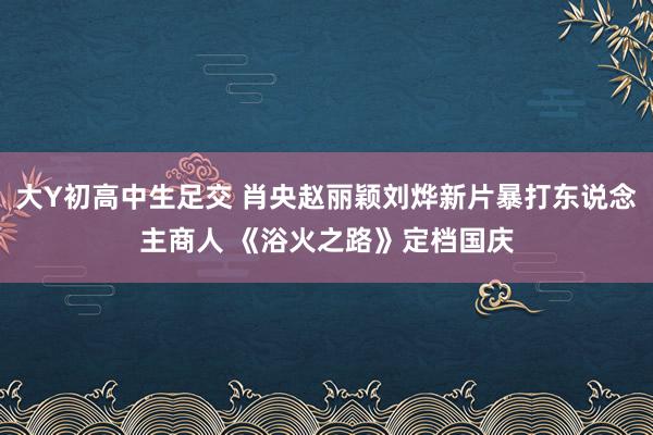 大Y初高中生足交 肖央赵丽颖刘烨新片暴打东说念主商人 《浴火之路》定档国庆