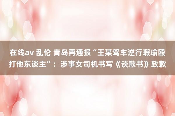在线av 乱伦 青岛再通报“王某驾车逆行瑕瑜殴打他东谈主”：涉事女司机书写《谈歉书》致歉