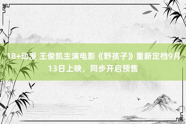 18+动漫 王俊凯主演电影《野孩子》重新定档9月13日上映，同步开启预售