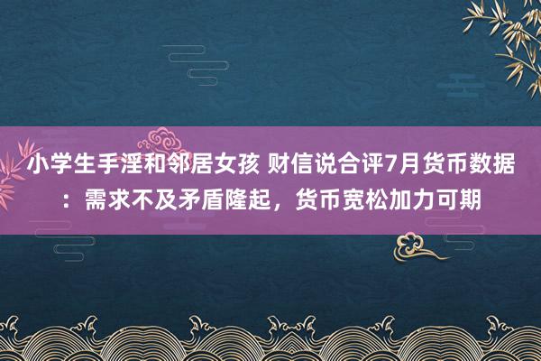 小学生手淫和邻居女孩 财信说合评7月货币数据：需求不及矛盾隆起，货币宽松加力可期