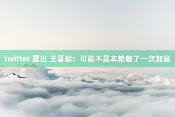 twitter 露出 王晋斌：可能不是本轮临了一次加息