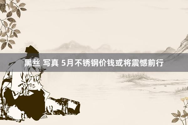 黑丝 写真 5月不锈钢价钱或将震憾前行