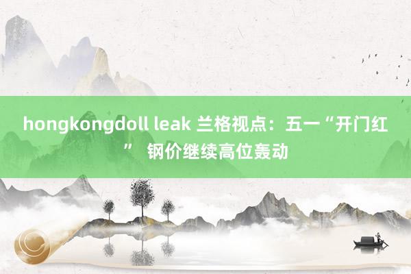 hongkongdoll leak 兰格视点：五一“开门红”  钢价继续高位轰动