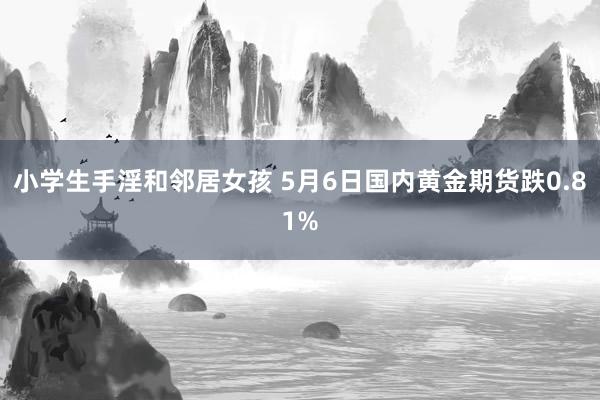 小学生手淫和邻居女孩 5月6日国内黄金期货跌0.81%