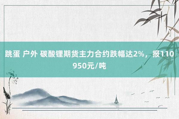 跳蛋 户外 碳酸锂期货主力合约跌幅达2%，报110950元/吨