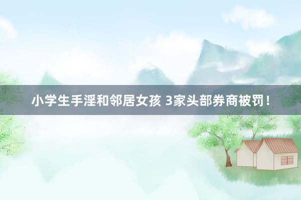 小学生手淫和邻居女孩 3家头部券商被罚！