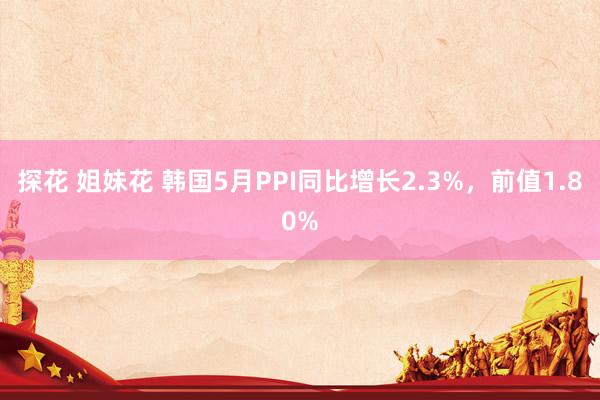 探花 姐妹花 韩国5月PPI同比增长2.3%，前值1.80%