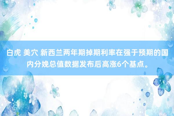白虎 美穴 新西兰两年期掉期利率在强于预期的国内分娩总值数据发布后高涨6个基点。