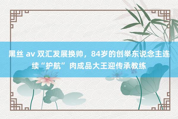 黑丝 av 双汇发展换帅，84岁的创举东说念主连续“护航” 肉成品大王迎传承教练