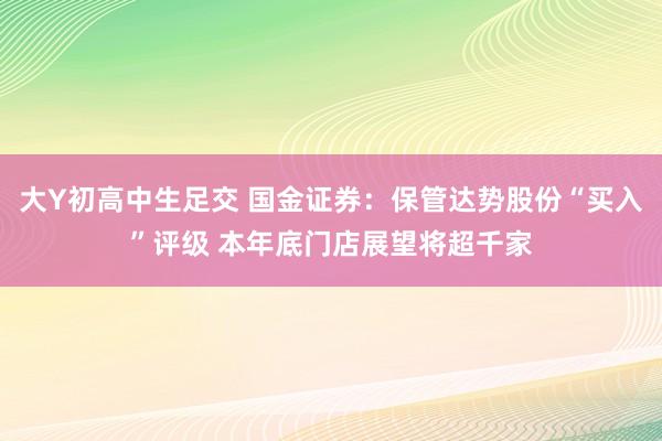 大Y初高中生足交 国金证券：保管达势股份“买入”评级 本年底门店展望将超千家