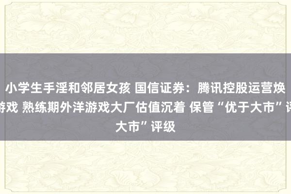 小学生手淫和邻居女孩 国信证券：腾讯控股运营焕新游戏 熟练期外洋游戏大厂估值沉着 保管“优于大市”评级