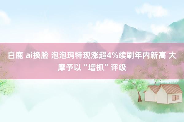白鹿 ai换脸 泡泡玛特现涨超4%续刷年内新高 大摩予以“增抓”评级